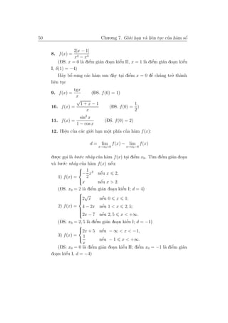 50                             Chu.o.ng 7. Gi´.i han v` liˆn tuc cua h`m sˆ
                                             o .      a e .       ’ a     ´
                                                                          o

                 2|x − 1|
     8. f (x) =
                 x2 − x3
                          ’   a    .    e’            a e  ’   a     .    e’
         (DS. x = 0 l` diˆm gi´n doan kiˆu II, x = 1 l` diˆm gi´n doa n kiˆu
                     a e
     I, δ(1) = −4)
         H˜y bˆ sung c´c h`m sau dˆy tai diˆm x = 0 dˆ ch´ng tro. th`nh
           a o ’       a a           a . e    ’           ’
                                                         e u        ’ a
     liˆn tuc
       e .
                tgx
     9. f (x) =        (DS. f (0) = 1)
                 x
                 √
                   1+x−1                     1
     10. f (x) =                 (DS. f (0) = )
                     x                       2
                   sin2 x
     11. f (x) =                (DS. f (0) = 2)
                 1 − cos x
     12. Hiˆu cua c´c gi´.i han mˆt ph´ cua h`m f (x):
           e ’ a
           .             o .     o.    ıa ’ a

                         d = lim f (x) − lim f (x)
                              x→x0 +0        x→x0 −0


     du.o.c goi l` bu.´.c nhay cua h`m f (x) tai diˆm x0 . T` diˆm gi´n doa n
        . . a o             ’ ’ a             . e  ’        ım e’    a    .
           .´.c nhay cua h`m f (x) nˆu:
     v` bu o
      a            ’ ’ a              ´
                                      e
                     
                     − 1 x2 nˆu x 2,
                                 ´
                                 e
         1) f (x) =       2
                     x          ´
                                nˆu x > 2.
                                 e
                         ’
        (DS. x0 = 2 l` diˆm
                     a e                   ’
                              gi´n doan kiˆu I; d = 4)
                                a    .    e
                  
                  2√x
                              ´
                              nˆu 0
                               e         x   1;
                  
                  
        2) f (x) = 4 − 2x      ´
                              nˆu 1 < x
                               e             2, 5;
                  
                  
                  
                  2x − 7      ´
                              nˆu 2, 5
                               e         x < +∞.
                         a e ’    a    .    e’
         (DS. x0 = 2, 5 l` diˆm gi´n doan kiˆu I; d = −1)
                    
                    2x + 5 nˆu − ∞ < x < −1,
                                ´
                                e
         3) f (x) = 1
                               ´
                               nˆu − 1 x < +∞.
                                e
                      x
                           ’    a    .    ’
                                          e        ’
                                                   e          a e ’
         (DS. x0 = 0 l` diˆm gi´n doan kiˆu II; diˆm x0 = −1 l` diˆm gi´n
                       a e                                             a
       .     e’
     doa n kiˆu I, d = −4)
 