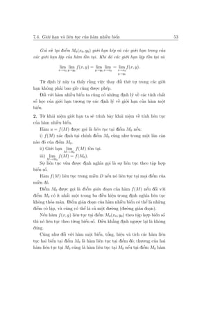 7.4. Gi´.i han v` liˆn tuc cua h`m nhiˆu biˆn
       o .      a e .       ’ a       `
                                      e    ´
                                           e                                     53


   Gia su. tai diˆm M0 (x0, y0 ) gi´.i han k´p v` c´c gi´.i han trong cua
      ’ ’ .      e’                o . e a a            o .            ’
 a    o.i han l˘p cua h`m tˆn tai. Khi d´ c´c gi´.i han l˘p tˆn tai v`
c´c gi´ . a ’ a ` .        o               o a     o . a ` . a
               .                                            . o

               lim lim f (x, y) = lim lim = lim f (x, y).
              x→x0 y→y0             y→y0 x→x0    x→x0
                                                 y→y0

     T`. dinh l´ n`y ta thˆy r˘ng viˆc thay dˆi th´. tu. trong c´c gi´.i
      u .       y a            a `
                               ´ a        e
                                          .        ’
                                                   o    u .          a o
        o        ’
han khˆng phai bao gi` u   o. c˜ng du.o.c ph´p.
                                             e
  .                                    .
     Dˆi v´.i h`m nhiˆu biˆn ta c˜ng c´ nh˜.ng dinh l´ vˆ c´c t´ chˆt
      ´
      o o a             `
                        e     ´
                              e      u      o u      .    y ` a ınh a
                                                             e         ´
 ´        ’
sˆ hoc cua gi´ .
 o .            o .i han tu.o.ng tu. c´c dinh l´ vˆ gi´.i han cua h`m mˆt
                                                y ` o .        ’
                                  . a .           e                a   o
                                                                       .
   ´
biˆn.
   e
2. T`. kh´i niˆm gi´.i han ta s˜ tr`nh b`y kh´i niˆm vˆ t´nh liˆn tuc
     u    a e     .   o .       e ı     a     a e .   ` ı
                                                       e       e .
 ’ a          `
cua h`m nhiˆu biˆn.
              e     ´
                    e
   H`m u = f (M) du.o.c goi l` liˆn tuc tai diˆm M0 nˆu:
     a                  .  . a e . . e        ’      ´
                                                     e
   i) f (M) x´c dinh tai ch´nh diˆm M0 c˜ng nhu. trong mˆt lˆn cˆn
                a .     .   ı    e’       u                o a a
                                                           .       .
 a o ’          ’
n`o d´ cua diˆm M0 .
                e
   ii) Gi´.i han lim f (M) tˆn tai.
         o .                  ` .
                              o
                 M →M0
    iii) lim f (M) = f (M0 ).
          M →M0
    Su. liˆn tuc v`.a du.o.c dinh ngh˜a goi l` su. liˆn tuc theo tˆp ho.p
      . e . u                . .           ı . a . e .                  a
                                                                        .    .
  ´n sˆ.
  e ´
biˆ o
       a            e .               `
                                      e        ´
    H`m f (M) liˆn tuc trong miˆn D nˆu n´ liˆn tuc tai moi diˆm cua
                                               e o e . .          . e    ’   ’
   ` o
miˆn d´.
   e
    Diˆm M0 du.o.c goi l` diˆm gi´n doan cua h`m f (M) nˆu dˆi v´.i
        ’
        e           .   . a e     ’     a      .    ’    a          ´ ´
                                                                   e o o
  ’                   ´ o  .                 `
diˆm M0 c´ ´ nhˆt mˆt trong ba diˆu kiˆn trong dinh ngh˜a liˆn tuc
  e           o ıt a                         e   e
                                                 .           .     ı e .
khˆng thoa m˜n. Diˆm gi´n doa n cua h`m nhiˆu biˆn c´ thˆ l` nh˜.ng
   o        ’     a    e’     a     .       ’ a       `
                                                      e      ´     ’
                                                             e o e a u
diˆm cˆ lˆp, v` c˜ng c´ thˆ l` ca mˆt du.`.ng (du.`.ng gi´n doa n).
  ’
  e      o a.     a u           ’
                           o e a ’ o         .   o         o    a     .
       ´                                  ’
    Nˆu h`m f (x, y) liˆn tuc tai diˆm M0 (x0 , y0) theo tˆp ho
       e a                 e . . e                             a    .p biˆn sˆ
                                                                           ´ ´
                                                                           e o
                                                               .   .
th` n´ liˆn tuc theo t`
  ı o e .               u .ng biˆn sˆ. Diˆu kh˘ng dinh ngu.o.c lai l` khˆng
                                 ´ ´ `
                                e o          e    ’
                                                  a    .       . . a o
d´ng.
 u
   C˜ng nhu. dˆi v´.i h`m mˆt biˆn, tˆng, hiˆu v` t´ch c´c h`m liˆn
     u          ´
                o o a        o
                             .    ´ o
                                  e    ’      e a ı
                                              .           a a       e
          ´        ’                            ’
tuc hai biˆn tai diˆm M0 l` h`m liˆn tuc tai diˆm d´; thu
          e . e           a a     e . . e           o    .o.ng cua hai
                                                                ’
 .
                     u    a a     e . .           ´
                                                  e . e    ’
h`m liˆn tuc tai M0 c˜ng l` h`m liˆn tuc tai M0 nˆu tai diˆm M0 h`m
 a    e . .                                                        a
 