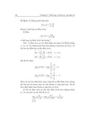 56                                Chu.o.ng 7. Gi´.i han v` liˆn tuc cua h`m sˆ
                                                o .      a e .       ’ a     ´
                                                                             o


     V´ du 3. 1) Ch´.ng minh r˘ng h`m
      ı .          u          `
                              a    a
                                                 x−y
                                   f1 (x, y) =
                                                 x+y
     khˆng c´ gi´.i han tai diˆm (0, 0).
       o    o o . . e         ’
        2) H`m
            a
                                                     xy
                                  f2 (x, y) =
                                                x2   + y2
     c´ gi´.i han tai diˆm (0, 0) hay khˆng ?
      o o . . e          ’              o
         Giai. 1) H`m f1 (x, y) x´c dinh kh˘p no.i ngoa i tr`. du.`.ng th˘ng
            ’        a             a .       ´
                                             a        .     u     o      ’
                                                                         a
     x + y = 0. Ta ch´.ng minh r˘ng h`m khˆng c´ gi´.i han tai (0, 0). Ta
                        u          `
                                   a    a      o  o o . .
      ´
      a        a    ’
                    e      o . e
                           .     ´   e’
     lˆy hai d˜y diˆm hˆi tu dˆn diˆm (0, 0):
                              1
                         Mn =    , 0 → (0, 0),          n → ∞,
                              n
                                  1
                         Mn = 0,     → (0, 0),          n → ∞.
                                  n
     Khi d´ thu du.o.c
          o        .
                                            1
                                              −0
                         lim f1 (Mn ) = lim n        = 1;
                        n→∞             n→∞ 1
                                              +0
                                            n
                                                   1
                                            0−
                         lim f1 (Mn ) = lim        n = −1.
                        n→∞             n→∞        1
                                            0+
                                                  n
     Nhu. vˆy hai d˜y diˆm kh´c nhau c`ng hˆi tu dˆn diˆm (0, 0) nhu.ng
            a
            .       a     e’     a        u     o . e
                                                 .      ´  ’
                                                           e
     hai d˜y gi´ tri tu.o.ng u.ng cua h`m khˆng c´ c`ng gi´.i han. Do d´
          a    a .           ´     ’    a    o       o u     o .       o
     theo dinh ngh˜ h`m khˆng c´ gi´.i han tai (0, 0).
           .       ıa a        o    o o . .
              ’ ’ . diˆm M(x, y) dˆn dˆn diˆm (0, 0) theo du.`.ng th˘ng
        2) Gia su e   ’              `a   ´
                                          e   e’               o     ’
                                                                     a
                 ´
     y = kx qua gˆc toa dˆ. Khi d´ ta c´
                 o . o   .       o     o
                               xy            kx2         k
                     lim             = lim 2         =        ·
                     x→0     x2 + y 2 x→0 x + k 2 x2   1 + k2
                     y→0
                    (y=kx)
 