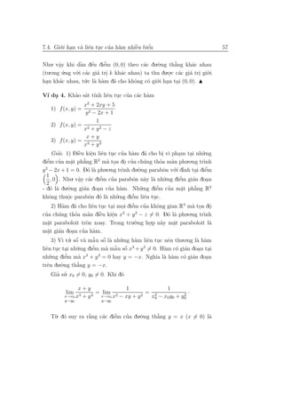7.4. Gi´.i han v` liˆn tuc cua h`m nhiˆu biˆn
       o .      a e .       ’ a       `
                                      e    ´
                                           e                                                             57


Nhu. vˆy khi dˆn dˆn diˆm (0, 0) theo c´c du.`.ng th˘ng kh´c nhau
         a
         .        `a e  ´    ’
                             e               a    o       a’      a
(tu .o.ng u.ng v´.i c´c gi´ tri k kh´c nhau) ta thu du.o.c c´c gi´ tri gi´.i
           ´    o a       a .       a                  . a       a . o
han kh´c nhau, t´.c l` h`m d˜ cho khˆng c´ gi´.i han tai (0, 0).
  .      a           u a a       a       o     o o . .

                       ’ a ınh e . ’ a a
V´ du 4. Khao s´t t´ liˆn tuc cua c´c h`m
   ı .
                             x2 + 2xy + 5
       1) f (x, y) = 2
                               y − 2x + 1
                                      1
       2) f (x, y) = 2
                             x + y2 − z
                               x+y
       3) f (x, y) = 3
                             x + y3
       Giai. 1) Diˆu kiˆn liˆn tuc cua h`m d˜ cho bi vi pham tai nh˜.ng
          ’              `e       e e . ’ a
                                  .                           a         .         .       .     u
diˆe’m cua m˘t ph˘ng R2 m` toa dˆ cua ch´ng thoa m˜n phu.o.ng tr`
           ’        a
                    .       a’             a . o ’    .       u       ’       a                  ınh
  2
y − 2x + 1 = 0. D´ l` phu       o a        .o.ng tr` du.`.ng parabˆn v´.i dınh tai diˆm
                                                     ınh o               o o ’                     ’
                                                                                             . e
  1
      , 0 . Nhu. vˆy c´c diˆm cua parabˆn n`y l` nh˜.ng diˆm gi´n doan
                         a a
                          .              ’
                                         e     ’        o a a u                   e ’       a      .
  2
- d´ l` du o
      o a        .`.ng gi´n doan cua h`m. Nh˜.ng diˆm cua m˘t ph˘ng R2
                            a                ’     a        u      e’       ’       a        ’
                                                                                             a
                                       .                                             .
khˆng thuˆc parabˆn d´ l` nh˜
     o            o             o o a u           .ng diˆm liˆn tuc.
                                                        ’
                                                        e     e .
                  .
              a       a           e . .             . e ’
       2) H`m d˜ cho liˆn tuc tai moi diˆm cua khˆng gian R3 m` toa dˆ
                                                              ’     o                       a . o    .
  ’                    ’                `
cua ch´ng thoa m˜n diˆu kiˆn x + y − z = 0. D´ l` phu
           u                    a        e     e     2    2
                                                                            o a         .o.ng tr`nh
                                                                                                 ı
                                               .
m˘t paraboloit tr`n xoay. Trong tru.`.ng ho.p n`y m˘t paraboloit l`
   a.                          o                          o      .    a        a
                                                                               .                     a
m˘t gi´n doan cua h`m.
   a a
    .                .      ’ a
       3) V` tu. sˆ v` mˆ u sˆ l` nh˜.ng h`m liˆn tuc nˆn thu.o.ng l` h`m
                       ´
              ı ’ o a a o a u       ˜ ´                   a     e . e                         a a
liˆn tuc tai nh˜
  e . .                 u .ng diˆm m` mˆ u sˆ x3 + y 3 = 0. H`m c´ gi´n doan tai
                                   e’      a a o ˜ ´                      a      o a           . .
nh˜  u .ng diˆm m` x3 + y 3 = 0 hay y = −x. Ngh˜ l` h`m c´ gi´n doan
               e’        a                                         ıa a a              o a         .
trˆn du o
   e        .`.ng th˘ng y = −x.
                        a’
       Gia su. x0 = 0, y0 = 0. Khi d´
          ’ ’                                       o

                   x+y               1               1
              lim   3 + y3
                           = lim 2          2
                                              = 2            2
                                                               ·
             x→x0 x         x→x0 x − xy + y    x0 − x0 y0 + y0
             y→y0                  y→y0



     T`. d´ suy ra r˘ng c´c diˆm cua du.`.ng th˘ng y = x (x = 0) l`
      u o           `
                    a    a    ’
                              e   ’     o      ’
                                               a                  a
 