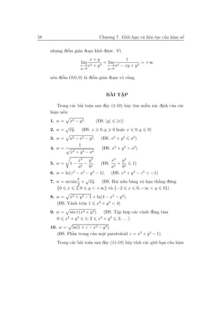 58                                         Chu.o.ng 7. Gi´.i han v` liˆn tuc cua h`m sˆ
                                                         o .      a e .       ’ a     ´
                                                                                      o


     nhu.ng diˆm gi´n doan khu. du.o.c. V`
       .      ’
              e    a    .    ’     .     ı
                               x+y               1
                          lim   3 + y3
                                       = lim 2            = +∞
                          x→0 x          x→0 x − xy + y 2
                          y→0                      y→0

           ’
           e           a e ’
     nˆn diˆm O(0, 0) l` diˆm gi´n doan vˆ c`ng.
      e                         a    .   o u


                                                `   ˆ
                                               BAI TAP
                                                    .

               a a a            a          a ı      ` a .
                                                    e            ’ a
        Trong c´c b`i to´n sau dˆy (1-10) h˜y t`m miˆn x´c dinh cua c´c
      a    ´
     h`m nˆu:
           e
     1. w =       x2 − y 2 .              (DS. |y|       |x|)
              √
     2. w =       xy.        (DS. x         0, y     0 ho˘c x
                                                         a
                                                         .        0, y   0)
     3. w =       a2 − x2 − y 2.            (DS. x2 + y 2       a2 )
                         1
     4. w =                           .      (DS. x2 + y 2 > a2)
                  x2    + y 2 − a2
                    x2 y 2          x2 y 2
     5. w =       1−   − 2 . (DS. 2 + 2        1)
                    a2   b          a    b
     6. w = ln(z 2 − x2 − y 2 − 1). (DS. x2 + y 2 − z 2 < −1)
                   x √
     7. w = arcsin + xy. (DS. Hai nu.a b˘ng vˆ han th˘ng d´.ng
                                          ’   a      o .      ’
                                                              a u
                   2
        {0 x 2, 0 y < +∞} v` {−2 x 0, −∞ < y 0})
                                    a
     8. w = x2 + y 2 − 1 + ln(4 − x2 − y 2).
        (DS. V`nh tr`n 1 x2 + y 2 < 4)
              a     o
     9. w = sin π(x2 + y 2 ). (DS. Tˆp ho.p c´c v`nh dˆng tˆm
                                    a
                                    .       . a a     `
                                                      o    a
            2   2             2  2
        0 x +y      1; 2 x + y       3; . . . )
     10. w = ln(1 + z − x2 − y 2 ).
        (DS. Phˆn trong cua mˆt paraboloid z = x2 + y 2 − 1).
               `
               a         ’   a
                             .
        Trong c´c b`i to´n sau dˆy (11-18) h˜y t´ c´c gi´.i han cua h`m
               a a a            a           a ınh a     o .      ’ a
 
