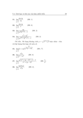 7.4. Gi´.i han v` liˆn tuc cua h`m nhiˆu biˆn
       o .      a e .       ’ a       `
                                      e    ´
                                           e                       59

        sin xy
11. lim        .      (DS. 1)
     x→0 xy
     y→0

         sin xy
12. lim         .     (DS. 0)
     x→0    x
     y→0
           xy
13. lim √          .               (DS. 2)
    x→0 xy + 1 − 1
     y→0

               x2 + y 2
14. lim                        .       (DS. 2)
     x→0
     y→0
            x2 + y 2 + 1 − 1

    Chı dˆ n. Su. dung khoang c´ch ρ = x2 + y 2 ho˘c nhˆn - chia
       ’ ˜ a       ’ .          ’    a            a
                                                  .    a
  .i dai lu.o.ng liˆn ho.p v´.i mˆ u sˆ.
v´ .
 o                 e .      o     ˜ o
                                  a ´
            .
                          y
                       2        2
15. lim 1 + xy 2 x y + xy .             (DS. e3)
     x→0
     y→3

           x2 y
16. lim           .       (DS. 0)
     x→0 x2 + y 2
     y→0

            (x2 + (y − 5)2 + 1 − 1                  1
17. lim                            .         (DS.     )
     x→0       x2 + (y − 5)2                        2
     y→5

        tg(2xy)
18. lim         .         (DS. 2).
     x→1 x2 y
     y→0
 
