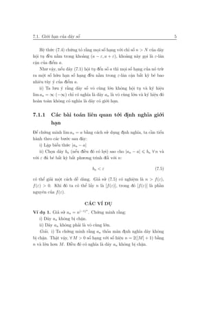 7.1. Gi´.i han cua d˜y sˆ
       o .      ’ a o   ´                                                  5


     Hˆ th´.c (7.4) ch´.ng to r˘ng moi sˆ hang v´.i chı sˆ n > N cua d˜y
       e u
        .                u    ’ a`        ´
                                       . o .        o    ’ o ´      ’ a
  o . `         `              ’                       ’
hˆi tu dˆu n˘m trong khoang (a − ε, a + ε), khoang n`y goi l` ε-lˆn
  .       e a                                                  a . a a
  a ’         ’
cˆn cua diˆm a.
  .         e
     Nhu. vˆy, nˆu d˜y (7.1) hˆi tu dˆn sˆ a th` moi sˆ hang cua n´ tr`.
            a
            .      ´
                   e a                  ´ ´
                                  o . e o
                                  .               ı . o . ´       ’ o u
                .u han sˆ hang dˆu n˘m trong ε-lˆn cˆn bˆt k` b´ bao
                                    e `
                                    `
       . ´
ra mˆt sˆ h˜
       o o u         . o . ´            a             a a a y e
                                                           .    ´
     e u ´ ’
nhiˆu t`y y cua diˆm a.
                      e’
     ii) Ta lu.u y r˘ng d˜y sˆ vˆ c`ng l´.n khˆng hˆi tu v` k´ hiˆu
                   ´ `a          ´
                             a o o u          o      o     o . a y e
                                                            .          .
lim an = ∞ (−∞) chı c´ ngh˜ l` d˜y an l` vˆ c`ng l´.n v` k´ hiˆu d´
                          ’ o     ıa a a        a o u        o a y e o
                                                                     .
ho`n to`n khˆng c´ ngh˜ l` d˜y c´ gi´ .
    a     a      o     o     ıa a a o o     .i han.


7.1.1    C´c b`i to´n liˆn quan t´.i dinh ngh˜ gi´.i
          a   a    a    e        o .         ıa o
         han
          .
Dˆ ch´.ng minh lim an = a b˘ng c´ch su. dung dinh ngh˜a, ta cˆn tiˆn
  ’
 e u                            `
                                a  a    ’ .      .      ı    `
                                                             a    ´
                                                                  e
h`nh theo c´c bu o
 a           a    .´.c sau dˆy:
                            a
    i) Lˆp biˆu th´.c |an − a|
        a.   e’    u
    ii) Chon d˜y bn (nˆu diˆu d´ c´ lo.i) sao cho |an − a| bn ∀ n v`
           .    a        ´ ` o o .
                         e    e                                     a
v´
 o.i ε du b´ bˆt k` bˆt phu.o.ng tr` dˆi v´.i n:
                ´
        ’ e a y a      ´                ´
                                   ınh o o

                                bn < ε                             (7.5)

c´ thˆ giai mˆt c´ch dˆ d`ng. Gia su. (7.5) c´ nghiˆm l` n > f (ε),
 o e ’ ’     o a
             .        ˜ a
                      e          ’ ’           o     e a
                                                     .
                          ’ ´
                      o e a        a                 o          a `
f (ε) > 0. Khi d´ ta c´ thˆ lˆy n l` [f (ε)], trong d´ [f (ε)] l` phˆn
                  o                                                 a
      e ’
nguyˆn cua f (ε).

                            CAC V´ DU
                               ´     I     .
V´ du 1. Gia su. an = n(−1) . Ch´.ng minh r˘ng:
                             n
  ı .         ’ ’                  u           `
                                               a
    i) D˜y an khˆng bi ch˘n.
          a      o      . a
                          .
    ii) D˜y an khˆng phai l` vˆ c`ng l´.n.
           a      o      ’ a o u       o
        ’
    Giai. i) Ta ch´u.ng minh r˘ng an thoa m˜n dinh ngh˜a d˜y khˆng
                               `
                               a         ’    a .         ı a      o
                               ´        .i sˆ hiˆu n = 2([M] + 1) b˘ng
                                       o ´ .
bi ch˘n. Thˆt vˆy, ∀ M > 0 sˆ hang v´ o e                          `
 . a  .      a a
             . .               o .                                 a
n v` l´.n ho.n M. Diˆu d´ c´ ngh˜ l` d˜y an khˆng bi ch˘n.
    a o               ` o o
                      e          ıa a a           o    . a .
 
