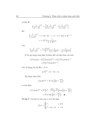 68                                     Chu.o.ng 8. Ph´p t´ vi phˆn h`m mˆt biˆn
                                                     e ınh      a a     o
                                                                        .    ´
                                                                             e


     v` khi d´
      a      o
                         1       (n)        1      1     (n)        1    (n)
                       2 −4
                                       =                       −               .
                     x                      4     x−2              x+2
     Do
                  1       (n)
                                = (−1)(−2) · · · (−1 − n + 1)(x ± 2)−1−n
                 x±2
                                                      1
                                = (−1)n n!
                                                  (x ± 2)n+1
     nˆn
      e
                     1     (n)     (−1)n n!     1             1
                    2−4
                                 =                  n+1
                                                        −            .
                  x                   4     (x − 2)       (x + 2)n+1
          2) Ta ´p dung cˆng th´.c Leibniz dˆi v´.i dao h`m cua t´
                a   .    o     u            ´
                                            o o . a          ’ ıch

                 (x2 cos 2x) = Cn x2 (cos 2x)(n) + Cn (x2) (cos 2x)n−1
                                0                   1


                                  + Cn (x2) (cos 2x)n−2 .
                                     2


          ´
      a o .       o . `
     C´c sˆ hang c`n lai dˆu = 0 v`
                          e       ı
                                            (k)
                                       x2         =0    ∀ k > 2.

          Ap dung cˆng th´.c
          ´   .    o     u
                                                                   nπ
                            (cos 2x)(n) = 2n cos 2x +
                                                                    2
     ta thu du.o.c
               .
                                                n(n − 1)            nπ
                 (x2 cos 2x)(n) = 2n x2 −                  cos 2x +
                                                   4                 2
                                          n             nπ
                                       + 2 nx sin 2x +       .
                                                         2
     V´ du 7. V´.i gi´ tri n`o cua a v` b th` h`m
      ı .      o a . a ’              a     ı a
                                
                                ex ,           x 0,
                        f (x) =
                                x2 + ax + b, x > 0
 