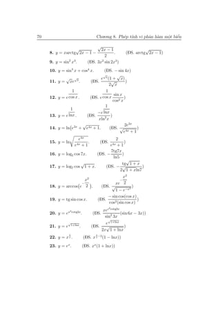 70                                          Chu.o.ng 8. Ph´p t´ vi phˆn h`m mˆt biˆn
                                                          e ınh      a a     o
                                                                             .    ´
                                                                                  e

                                            √
                  √                           2x − 1                            √
     8. y = xarctg 2x − 1 −                          .                (DS. arctg 2x − 1)
                                                2
     9. y = sin2 x3.                   (DS. 3x2 sin 2x3 )
     10. y = sin4 x + cos4 x.       (DS. − sin 4x)
                                              √    √
               √ √x               e x (1 + x)
     11. y   = xe .          (DS.        √         )
                                       2 x
                   1                 1
                                            sin x
     12. y   = e cos x .    (DS. e cos x          )
                                           cos2 x
                                     1
                  1
                                −e lnx
     13. y   = e lnx .     (DS.          )
                                 xln2 x
                         √                        2e2x
     14. y   = ln e2x + e4x + 1.        (DS. √            )
                                                  e4x + 1
                         e4x          2
     15. y = ln                .            )    (DS.
                       e4x + 1         +1                   e4x
                                    7tg7x
     16. y = log5 cos 7x.    (DS. −       )
                                     ln5
                                              √
                      √                   tg 1 + x
     17. y = log7 cos 1 + x.     (DS. − √           )
                                         2 1 + xln7
                                                              x2
                       x2                                         −
                     −                                   xe 2
     18. y = arccos e 2 .                         (DS. √           )
                                                         1 − e−x2
                                                     − sin cos(cos x)
     19. y = tg sin cos x.                      (DS.                  )
                                                     cos2 (sin cos x)
                                                        2
                x2 cotg3x                      xec cotg3x
     20. y = e                   .        (DS.            (sin 6x − 3x))
                                                sin2 3x
                                                       √
                √
                     1+lnx                     e 1+lnx
     21. y = e               .           (DS. √         )
                                             2x 1 + lnx
                 1                          1
     22. y = x x .                   (DS. x x −2 (1 − lnx))
     23. y = ex.                 (DS. xx (1 + lnx))
 
