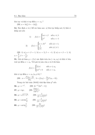 -.
8.1. Dao h`m
          a                                                             73


  e . a ’                ’
liˆn tuc v` kha vi tai diˆm x = x0 ?
                     . e
    (DS. a = 3x0 , b = −2x3 ).
                2
                           0

54. X´c dinh α v` β dˆ c´c h`m sau: a) liˆn tuc kh˘p no.i; b) kha vi
     a .        a    ’
                     e a a               e .      ´
                                                  a             ’
  ´    .i nˆu
kh˘p no e
  a        ´
                                
                                αx + β nˆu x 1
                                            e´
                 1)     f (x) =
                                 x2         ´
                                           nˆu x > 1
                                            e
                                   
                                   α + βx2
                                                     ´
                                                     nˆu |x| < 1,
                                                      e
                   2)      f (x) =    1
                                   
                                                     ´
                                                     nˆu |x|
                                                      e        1.
                                     |x|
    (DS. 1) a) α + β = 1, b) α = 2, β = −1; 2) a) α + β = 1, b)
      3         1
α = , β = − ).
      2         2
        ’ ’
55. Gia su a . h`m y = f (x) x´c dinh trˆn tia (−∞, x0) v` kha vi bˆn
                                a .       e                 a ’    e
  a . e    ’             o.i gi´ tri n`o cua a v` b th` h`m
tr´i tai diˆm x = x0. V´ a . a ’                a     ı a
                             
                             f (x)          ´
                                           nˆu x x0 ,
                                            e
                   f (x) =
                             ax2 + b        ´
                                           nˆu x > x0
                                            e

  ’          ’
kha vi tai diˆm x = x0 (x0 = 0) ?
        . e
               f (x0 − 0)                x0
    (DS. a =              , b = f (x0 ) − f (x0 − 0)).
                  2x0                    2
    Trong c´c b`i to´n (56-62) t´ dao h`m y nˆu
            a a a                ınh . a          ´
                                                  e
               2                    2
56. y = e−x .             (DS. 2e−x (2x2 − 1))
                               2 sin x
57. y = tgx.             (DS.          )
                               cos3 x
          √                                1
58. y =       1 + x2 .        (DS.               )
                                     (1 + x2)3/2
               x                          x
59. y = arcsin .             (DS.               )
               2                    (4 − x2)3/2
              1                         2x
60. y = arctg .             (DS.              )
              x                    (1 + x2 )2
 