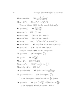 74                              Chu.o.ng 8. Ph´p t´ vi phˆn h`m mˆt biˆn
                                              e ınh      a a     o
                                                                 .    ´
                                                                      e

                                         2 − x2
     61. y = x arcsinx.        (DS.         √       )
                                    (1 − x2) 1 − x2
     62. y = f (ex ).      (DS. exf (ex ) + e2xf (ex )).
               a a a                ı     . a    ´
                                                 a     ’     ´
        Trong c´c b`i to´n (63-69) t´nh dao h`m cˆp 3 cua y nˆu:
                                                             e
                  x            4(3x − 4)
     63. y = arctg .      (DS.            )
                  2            (4 + x2 )3
     64. y = xe−x .        (DS. e−x (3 − x))
     65. y = ex cos x.       (DS. −2ex (cos x + sin x))
     66. y = x2 sin x.       (DS. −2ex (cos x + sin x))
     67. y = x32x .       (DS. 2x (x3ln3 2 + 9x2 ln2 x + 18xln2 + 6))
     68. y = x2 sin 2x.       (DS. −4(2x2 cos 2x + 6x sin 2x − 3 cos 2x))
     69. y = (f (x2 ).      (DS. 12xf (x2 ) + 8x3 f (x2)).
        Trong c´c b`i to´n (70-84) t´nh dao h`m y (n) nˆu
                 a a a                 ı  . a          ´
                                                       e
                                           nπ
     70. y = sin 3x.     (DS. 3n sin 3x +      )
                                            2
               x             x   1 n
     72. y = e 2 .    (DS. e 2       )
                                 2
     73. y = 23x .     (DS. 23x (3ln2)n )
                                                 π
     74. y = cos2 x.     (DS. 2n−1 cos 2x + n ·    )
                                                 2
     75. y = (4x + 1)n .     (DS. 4n n!)
                                                        an
     76. y = ln(ax + b).        (DS. (−1)n−1 (n − 1)!          )
                                                    (ax + b)n
                                                        nπ
     77. y = sin4 x + cos4 x.      (DS. 4n−1 cos 4x +       )
                                                         2
                                                        3 1
        Chı dˆ n. Ch´.ng minh r˘ng sin4 x + cos4 x = + cos 4x.
           ’ ˜
             a        u          `
                                 a
                                                        4 4
                                                  n
                              3           nπ     3                π
     78. y = sin3 x.     (DS. sin x +          −     sin 3x + n ·   )
                              4            2      4               2
        Chı dˆ n. D`ng cˆng th´.c sin 3x = 3 sin x − 4 sin3 x.
           ’ ˜
             a       u    o     u
 