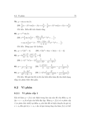 8.2. Vi phˆn
          a                                                                75


79. y = sin αx sin βx.
        1                         π  1                         π
   (DS. (α − β)n cos[(α − β)x + n ] − (α + β)n cos[(α + β)x + n ])
        2                         2  2                         2
      ’ ˜       ´ ’              ’
   Chı dˆ n. Biˆn dˆi t´ th`nh tˆng.
        a       e o ıch a        o

80. y = eαx sin βx.
                         n(n − 1) n−2 2
   (DS. eαx sin βx αn −          α β + ... +
                           1·2
                          n(n − 1)(n − 2) n−3 3
       + cos βx nαn−1 β −                α β + ... )
                              1·2·3
     ’ ˜a     u        ´
   Chı dˆ n. D`ng quy t˘c Leibniz.
                       a

81. y = ex (3x2 − 4).       (DS. ex [3x2 + 6nx + 3n(n − 1) − 4])
             ax + b     ax + b
82. y = ln                     >0
             ax − b     ax − b
                                  1           1
   (DS. (−1)n−1 an (n − 1)!            n
                                         −          )
                              (ax + b)     ax − b)n
                 x                 (−1)n n!     3             1
83. y =     2 − 4x − 12
                        .   (DS.                    n+1
                                                        +            )
          x                           4     (x − 6)       (x − 2)n+1
            3 − 2x2                             2n             1
84. y =     2 + 3x − 2
                       . (DS. (−1)n n!              n+1
                                                        +             )
         2x                                (2x − 1)        (x + 2)n+1
    Chı dˆ n. Dˆ giai b`i 83 v` 84 cˆn biˆu diˆn h`m d˜ cho du.´.i dang
      ’ ˜a      ’
               e ’ a          a     `
                                    a    e’    ˜ a
                                               e         a        o .
tˆng c´c phˆn th´.c do.n gian.
 o’   a     a     u         ’



8.2       Vi phˆn
               a

8.2.1              ´
          Vi phˆn cˆp 1
               a   a
Gia su. h`m y = f (x) x´c dinh trong lˆn cˆn n`o d´ cua diˆm x0 v`
   ’ ’ a                 a .            a a a o ’
                                             .                ’
                                                              e       a
              a o´      ’     ´ . .
∆x = x − x0 l` sˆ gia cua biˆn dˆc lˆp. H`m y = f (x) c´ vi phˆn cˆp
                              e o a        a             o      a a  ´
1 (vi phˆn th´
        a    u. nhˆt) tai diˆm x0 nˆu khi dˆi sˆ dich chuyˆn t`. gi´ tri
                  a´ . e    ’      ´
                                   e        ´ ´
                                            o o .          ’
                                                           e u a .
x = x0 dˆn gi´ tri x = x0 + ∆x sˆ gia tu.o.ng u.ng cua h`m f (x) c´ thˆ
         ´
         e   a .                 ´
                                 o             ´    ’ a           o e  ’
 