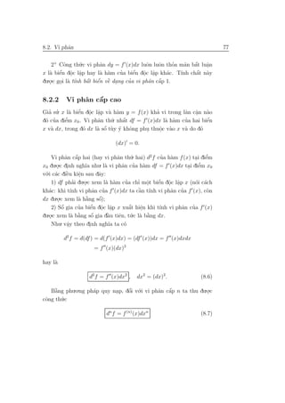 8.2. Vi phˆn
          a                                                              77


    2+ Cˆng th´.c vi phˆn dy = f (x)dx luˆn luˆn thoa m˜n bˆt luˆn
          o      u        a                 o    o     ’  a a´ a.
        ´ . .
   a e o a                a a     ’    ´ . .
                                       e o a        a         ´
x l` biˆn dˆc lˆp hay l` h`m cua biˆn dˆc lˆp kh´c. T´ chˆt n`y
                                                         ınh a a
du.o.c goi l` t´nh bˆt biˆn vˆ dang cua vi phˆn cˆp 1.
   .    . a ı       ´ ´ e
                    a e ` .          ’       a a ´


8.2.2             ´
         Vi phˆn cˆp cao
              a   a
Gia su. x l` biˆn dˆc lˆp v` h`m y = f (x) kha vi trong lˆn cˆn n`o
  ’ ’          ´ . .
            a e o a a a                        ’         a a a
                                                             .
 o ’      ’
d´ cua diˆm x0 . Vi phˆn th´
         e             a    u. nhˆt df = f (x)dx l` h`m cua hai biˆn
                                 ´
                                 a                 a a   ’        ´
                                                                  e
   a             o       ´
x v` dx, trong d´ dx l` sˆ t`y y khˆng phu thuˆc v`o x v` do d´
                       a o u ´ o           .     o a
                                                 .       a     o

                              (dx) = 0.

    Vi phˆn cˆp hai (hay vi phˆn th´. hai) d2 f cua h`m f (x) tai diˆm
             a a   ´                 a      u         ’ a      . e  ’
x0 du.o.c dinh ngh˜ nhu. l` vi phˆn cua h`m df = f (x)dx tai diˆm x0
        . .            ıa       a      a ’ a                . e  ’
  .i c´c diˆu kiˆn sau dˆy:
v´ a `
 o            e     e         a
                     .
    1) df phai du.o.c xem l` h`m cua chı mˆt biˆn dˆc lˆp x (n´i c´ch
                 ’     .        a a      ’    ’ o.  ´ . .
                                                    e o a      o a
   a            ınh         a ’               ` ınh
                                              a         a ’
kh´c: khi t´ vi phˆn cua f (x)dx ta cˆn t´ vi phˆn cua f (x), c`n   o
dx du ..o.c xem l` h˘ng sˆ);
                    a ` a     ´
                              o
           ´        ’      ´ . .           ´ e            a ’
    2) Sˆ gia cua biˆn dˆc lˆp x xuˆt hiˆn khi t´nh vi phˆn cua f (x)
          o               e o a            a   .     ı
  .o.c xem l` b˘ng sˆ gia dˆu tiˆn, t´.c l` b˘ng dx.
du .            a ` a      o´    `
                                 a    e u a a    `
    Nhu a . vˆy theo dinh ngh˜ ta c´
                                  ıa    o
              .           .

         d2 f = d(df ) = d(f (x)dx) = (df (x))dx = f (x)dxdx
                     = f (x)(dx)2

hay l`
     a

                   d2 f = f (x)dx2 ,   dx2 = (dx)2.              (8.6)

   B˘ng phu.o.ng ph´p quy nap, dˆi v´.i vi phˆn cˆp n ta thu du.o.c
     `
     a             a       .    ´
                                o o          a a ´              .
cˆng th´
 o     u.c

                          dn f = f (n) (x)dxn                    (8.7)
 