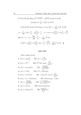 82                               Chu.o.ng 8. Ph´p t´ vi phˆn h`m mˆt biˆn
                                               e ınh      a a     o
                                                                  .    ´
                                                                       e

                                                 √
          ’
      o e ı       `
     C´ thˆ t´nh gˆn d´ng
                  a u            1 − (0, 5)2 =       0, 75 ≈ 0, 88 v` do d´
                                                                    a     o
                                           π
                           arcsin0, 51 ≈     + 0, 011 ≈ 0, 513.
                                           6
                                                            π
        3) Sˆ sin 29◦ l` gi´ tri cua h`m y = sin x khi x =
            ´
            o          a a . ’ a                               × 29. Ta d˘t
                                                                         a
                                                                         .
                                                           180
                                                                          √
           π            π        π     1                    π        π      3
     x0 =      × 30 = ; y            = , y = cos x ⇒ y         = cos =        ·
          180           6        6     2                    6        6     2
                       29π π        π
     D˘t ∆x = x − x0 =
      a
      .                    − =−        . Do d´o
                       180   6     180
                                          √
              ◦    π       π         1      3      π
        sin 29 ≈ y    +y      · ∆x = +          −     ≈ 0, 48.
                   6       6         2     2      180



                                       `   ˆ
                                      BAI TAP
                                           .

           ınh      a   ´
        T´ vi phˆn df nˆu:
                        e
                      1              −dx
     1. f (x) = arctg .   (DS. df =        )
                      x             1 + x2
                    2                 2             dx
     2. f (x) = 2tg x .       (DS. 2tg x ln2 · 2tgx ·     )
                                                   cos2 x
                                           2x ln2dx
     3. f (x) = arccos(2x ).        (DS. − √        )
                                            1 − e2x
     4. f (x) = x3 lnx.   (DS. x2(1 + 3lnx)dx)
                      √                  √      √    dx
     5. f (x) = cos2( x).    (DS. −2 cos x · sin x · √ )
                                                    2 x
     6. f (x) = (1 + x2)arcotgx.     (DS. (2xarccotgx − 1)dx)
                 arctgx            1 − xarctgx
     7. f (x) = √        .    (DS.              dx)
                  1+x  2            (1 + x2)3/2
     8. f (x) = sin3 2x.   (DS. 3 sin 2x sin 4xdx)
                                         √
                      √              cotg x
     9. f (x) = ln(sin x).    (DS.      √ dx)
                                       2 x
 