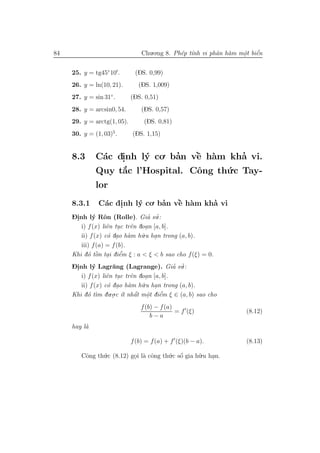 84                               Chu.o.ng 8. Ph´p t´nh vi phˆn h`m mˆt biˆn
                                               e ı          a a     o e
                                                                    .    ´


     25. y = tg45◦ 10 .       (DS. 0,99)
     26. y = ln(10, 21).        (DS. 1,009)
     27. y = sin 31◦ .       (DS. 0,51)
     28. y = arcsin0, 54.        (DS. 0,57)
     29. y = arctg(1, 05).        (DS. 0,81)
     30. y = (1, 03)5 .      (DS. 1,15)


     8.3      C´c dinh l´ co. ban vˆ h`m kha vi.
               a   .    y      ’   ` a
                                   e         ’
              Quy t˘c l’Hospital. Cˆng th´.c Tay-
                   ´
                   a               o     u
              lor
     8.3.1     C´c dinh l´ co. ban vˆ h`m kha vi
                a .      y      ’   ` a
                                    e       ’
     Dinh l´ Rˆn (Rolle). Gia su.:
     -.      y o                    ’ ’
        i) f (x) liˆn tuc trˆn doan [a, b].
                   e .       e    .
        ii) f (x) c´ dao h`m h˜
                   o .      a   u.u han trong (a, b).
                                      .
        iii) f (a) = f (b).
           o ` .         ’
     Khi d´ tˆn tai diˆm ξ : a < ξ < b sao cho f (ξ) = 0.
               o        e
     Dinh l´ Lagr˘ng (Lagrange). Gia su.:
     -.      y       a                       ’ ’
        i) f (x) liˆn tuc trˆn doan [a, b].
                   e .       e     .
        ii) f (x) c´ dao h`m h˜
                   o .      a    u.u han trong (a, b).
                                      .
                    .o.c ´t nhˆt mˆt diˆm ξ ∈ (a, b) sao cho
     Khi d´ t` du . ı
           o ım                ´ .
                               a o e    ’

                                 f (b) − f (a)
                                               = f (ξ)               (8.12)
                                     b−a
     hay l`
          a

                             f (b) = f (a) + f (ξ)(b − a).           (8.13)

        Cˆng th´.c (8.12) goi l` cˆng th´.c sˆ gia h˜.u han.
         o     u           . a o        u o  ´      u    .
 