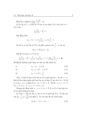 7.1. Gi´.i han cua d˜y sˆ
       o .      ’ a o   ´                                                       7

                           (−1)n
      ` o o
   Diˆu d´ c´ ngh˜ l` lim
      e           ıa a            = 0.
                       n→∞    n
   2) Ta lˆy sˆ ε > 0 bˆt k` v` t` sˆ tu. nhiˆn N (ε) sao cho ∀ n >
           ´ ´
           a o          ´
                       a y a ım o .  ´       e
N (ε) th`:
        ı
                            n
                                 − 1 < ε.
                           n+1
   Bˆt d˘ng th´.c
     ´ ’
     a a       u
                                      1       1
                  |an − 1| < ε ⇔         < ε ⇔ − 1.
                                     n+1      ε
                                                          1
                 ’ ´ ´           a `        e ’
   Do d´ ta c´ thˆ lˆy sˆ N (ε) l` phˆn nguyˆn cua
       o     o e a o                 a                      − 1, t´.c l`:
                                                                  u a
                                                          ε
                          N (ε) = E((1/ε) − 1).

   Khi d´ v´.i moi n N ta c´:
        o o     .          o
         n           1        1                n
              −1 =                < ε ⇒ lim        = 1.
       n+1          n+1    N +1          n→∞ n + 1

V´ du 3. Ch´.ng minh r˘ng c´c d˜y sau dˆy phˆn k`:
 ı .         u        `
                      a    a a         a    a y

  1)                     an = n,     n∈N                               (7.6)
  2)                     an = (−1)n ,n∈N                               (7.7)
                                     1
  3)                     an = (−1)n + ·                                (7.8)
                                     n
    Giai. 1) Gia su. d˜y (7.6) hˆi tu v` c´ gi´.i han l` a. Ta lˆy ε = 1.
       ’         ’ ’ a               o . a o o . a
                                      .                             ´
                                                                    a
      o                 ı      o.i han tˆn tai sˆ hiˆu N sao cho ∀ n > N th`
Khi d´ theo dinh ngh˜a gi´ . ` . o e      o     ´ .                         ı
               .
ta c´ |an − a| < 1 ngh˜ l` |n − a| < 1 ∀ n > N . T`. d´ −1 < n − a < 1
    o                    ıa a                           u o
∀ n > N ⇔ a − 1 < n < a + 1 ∀ n > N.
    Nhu.ng bˆt d˘ng th´.c n < a + 1, ∀ n > N l` vˆ l´ v` tˆp ho.p c´c
             ´ ’
             a a           u                           a o y ı a  .   .   a
sˆ tu. nhiˆn khˆng bi ch˘n.
 ´
 o .      e      o     . a   .
                     ’ ’
    2) C´ch 1. Gia su a
         a                . d˜y an hˆi tu v` c´ gi´.i han l` a. Ta lˆy lˆn
                                        o . a o o . a                 ´
                                                                      a a
                                        .
           1       1
cˆn a − , a +
 a
 .                     cua diˆm a. Ta viˆt d˜y d˜ cho du.´.i dang:
                         ’      e’           ´
                                             e a a            o .
           2       2
                         {an } = −1, 1, −1, 1, . . . .                 (7.9)
 