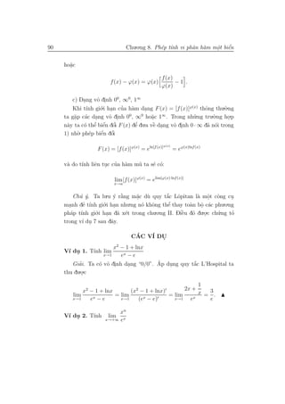90                                Chu.o.ng 8. Ph´p t´nh vi phˆn h`m mˆt biˆn
                                                e ı          a a     o e
                                                                     .    ´


     ho˘c
       a
       .

                                                    f (x)
                          f (x) − ϕ(x) = ϕ(x)             −1 .
                                                    ϕ(x)

         c) Dang vˆ dinh 00 , ∞0, 1∞
                .     o .
         Khi t´ gi´.i han cua h`m dang F (x) = [f (x)]ϕ(x) thˆng thu.`.ng
                  ınh o .        ’    a     .                        o        o
          a a .            o .      0     0
                                               a   ∞
     ta g˘p c´c dang vˆ dinh 0 , ∞ ho˘c 1 . Trong nh˜          u .ng tru.`.ng ho.p
                                                                         o
          .                                    .                                .
     n`y ta c´ thˆ e
      a         o e  ’ biˆn dˆi F (x) dˆ du.a vˆ dang vˆ dinh 0 · ∞ d˜ n´i trong
                         ´ o   ’        ’
                                        e      ` .
                                                e      o .            a o
     1) nh` e
            o. ph´p biˆn dˆi
                        ´
                        e o  ’

                                                     ϕ(x)
                    F (x) = [f (x)]ϕ(x) = eln[f (x)]        = eϕ(x)lnf (x)

            ı     e . ’ a
     v` do t´nh liˆn tuc cua h`m m˜ ta s´ c´:
      a                           u     e o

                            lim [f (x)]ϕ(x) = elim[ϕ(x)·lnf (x)]
                            x→a


         Ch´ ´. Ta lu.u y r˘ng m˘c d` quy t˘c Lˆpitan l` mˆt cˆng cu
           u y             ´ `a     a u
                                    .           ´ o
                                                a           a o o.         .
             ’ ı
     manh de t´nh gi´ .
                      o.i han nhu.ng n´ khˆng thˆ thay to`n bˆ c´c phu.o.ng
                                      o o        ’
                                                 e       a o a
       .                                                     .
        a ı       o.i han d˜ x´t trong chu.o.ng II. Diˆu d´ du.o.c ch´.ng to
     ph´p t´nh gi´ .        a e                       `
                                                      e o            u     ’
                                                               .
     trong v´ du 7 sau dˆy.
            ı .           a

                                    CAC V´ DU
                                     ´   I  .
                          x2 − 1 + lnx
     V´ du 1. T´ lim
      ı .      ınh
                      x→1    ex − e
           ’      o o .      .          ´   .        ´
        Giai. Ta c´ vˆ dinh dang “0/0”. Ap dung quy t˘c L’Hospital ta
                                                     a
           .o.c
     thu du .

                                                         1
            x2 − 1 + lnx       (x2 − 1 + lnx)       2x +
        lim              = lim                = lim      x = 3.
        x→1    ex −e       x→1    (ex − e)      x→1   ex     e

                            xn
     V´ du 2. T´
      ı .      ınh       lim
                       x→+∞ ex
 