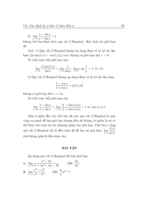 8.3. C´c dinh l´ co. ban vˆ h`m kha vi
      a .      y      ’ ` a
                          e       ’                                          93

             x − sin x
   2) lim              =1
        x→∞ x + sin x
khˆng thˆ t`m du.o.c theo quy t˘c L’Hospital. H˜y t´nh c´c gi´.i han
   o       ’
           e ı     .            ´
                                a                a ı       a   o .
d´.
 o
    Giai. 1) Quy t˘c L’Hospital khˆng ´p dung du.o.c v` ty sˆ c´c dao
      ’             ´
                    a               o a    .                 ´
                                                    . ı ’ o a .
 a                                    o    o o  .i han khi x → 0.
h`m [2x sin(1/x) − cos(1/x)]/ cos x khˆng c´ gi´ .
    Ta t´ tru.c tiˆp gi´.i han n`y.
         ınh .     e´   o .     a

             x2 sin(1/x)         x             1
         lim             = lim      · lim x sin = 1 · 0 = 0.
         x→0     sin x     x→0 sin x x→0       x
   2) Quy t˘c L’Hospital khˆng ´p dung du.o.c v` ty sˆ c´c dao h`m
           ´
           a               o a     .                 ´
                                          . ı ’ o a . a
                          1 − cos x
                                    = tg2 (x/2)
                          1 + cos x
khˆng c´ gi´.i han khi x → ∞.
  o    o o .
   Ta t´ tru.c tiˆp gi´.i han n`y
       ınh .      e´   o .     a

           x − sin x       [1 − (sin x)/x]
        lim          = lim                 = 1 v` | sin x|
                                                ı               1.
       x→∞ x + sin x   x→∞ [1 + (sin x)/x]


     Nhu. o. phˆn dˆu cua tiˆt n`y d˜ n´i, quy t˘c L’Hospital l` mˆt
           ’   ` `
               a a       ’    ´
                              e a a o                ´
                                                     a             a o   .
         . .      ’ t` gi´.i han nhu.ng diˆu d´ khˆng c´ ngh˜ l` n´ c´
cˆng cu manh dˆ ım o .
 o                e                        ` o o
                                            e             o   ıa a o o
  e’
thˆ thay cho to`n bˆ c´c phu
                 a o a           .o.ng ph´p t` gi´.i han. Cˆn lu.u y r˘ng
                                         a ım o .           `
                                                            a      ´ `a
                      .
                                                                     f (x)
quy t˘c L’Hospital chı l` diˆu kiˆn du dˆ tˆn tai gi´.i han: lim
       ´
       a                ’ a `  e      e
                                      .       ’ o .
                                          ’ e `         o .
                                                                x→a g(x)
    . khˆng phai l` diˆu kiˆn cˆn.
ch´ o
   u            ’ a e `     e a  `
                            .


                               `   ˆ
                              BAI TAP
                                   .

   Ap dung quy t˘c L’Hospital dˆ t´nh gi´.i han:
   ´    .         ´
                  a             ’
                               e ı      o .
            x4 − 16                 16
1. lim 3      2 − 6x − 16
                          .    (DS.    )
   x→2 x + 5x                       13
       xm − am             m
2. lim n     n
                .   (DS. am−n )
   x→a x − a                n
 