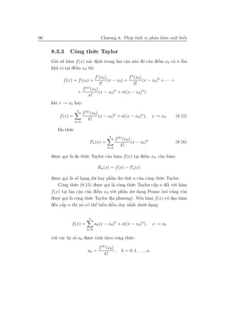 96                                  Chu.o.ng 8. Ph´p t´nh vi phˆn h`m mˆt biˆn
                                                  e ı          a a     o e
                                                                       .    ´


     8.3.3     Cˆng th´.c Taylor
                o     u
     Gia su. h`m f (x) x´c dinh trong lˆn cˆn n`o d´ cua diˆm x0 v` n lˆn
       ’ ’ a            a .            a a a o ’
                                           .               ’
                                                           e      a `  a
       ’          ’
     kha vi tai diˆm x0 th`
             . e          ı
                              f (x0)            f (x0)
           f (x) = f (x0 ) +         (x − x0) +        (x − x0)2 + · · · +
                                 1!                2!
                      f (n) (x0)
                    +            (x − x0)n + o((x − x0)n )
                          n!
     khi x → x0 hay:
                   n
                         f (k) (x0)
         f (x) =                    (x − x0 )k + o((x − x0 )n ),          x → x0 .   (8.15)
                             k!
                   k=0

        Da th´.c
             u
                                          n
                                               f (k) (x0)
                             Pn (x) =                     (x − x0 )k                 (8.16)
                                                   k!
                                         k=0

     du.o.c goi l` da th´.c Taylor cua h`m f (x) tai diˆm x0, c`n h`m:
        .    . a        u           ’ a           . e  ’       o a

                                   Rn (x) = f (x) − Pn (x)

     du.o.c goi l` sˆ hang du. hay phˆn du. th´. n cua cˆng th´.c Taylor.
        .     . a o .´                  `a         u     ’ o      u
         Cˆng th´
           o       u.c (8.15) du.o.c goi l` cˆng th´.c Taylor cˆp n dˆi v´.i h`m
                                                                ´    ´
                                 .    . a o          u         a     o o a
                           ’    ’
     f (x) tai lˆn cˆn cua diˆm x0 v´       .i phˆn du. dang Peano (n´ c˜ng c`n
                                                 `
             . a a    .         e          o     a       .           o u       o
     du.o.c goi l` cˆng th´.c Taylor dia phu.o.ng). Nˆu h`m f (x) c´ dao h`m
        . . a o             u            .               ´
                                                         e a          o . a
       ´ ´
     dˆn cˆp n th` n´ c´ thˆ e
      e a           ı o o e    ’ biˆu diˆn duy nhˆt du.´.i dang:
                                    ’     ˜
                                          e          a´    o .

                             n
                f (x) =          ak (x − x0 )k + o((x − x0 )n ),          x → x0
                           k=0

     v´.i c´c hˆ sˆ ak du.o.c t´ theo cˆng th´.c:
      o a e o  . ´        . ınh        o     u

                                   f (k) (x0 )
                            ak =               ,   k = 0, 1, . . . , n.
                                       k!
 