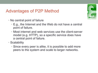 Advantages of P2P Method No central point of failure E.g., the Internet and the Web do not have a central point of failure. Most internet and web services use the client-server model (e.g. HTTP), so a specific service does have a central point of failure. Scalability Since every peer is alike, it is possible to add more peers to the system and scale to larger networks. 