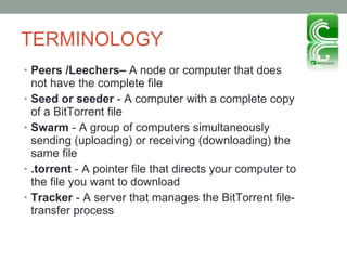 TERMINOLOGY Peers /Leechers–  A node or computer that does not have the complete file Seed or seeder  - A computer with a complete copy of a BitTorrent file Swarm  - A group of computers simultaneously sending (uploading) or receiving (downloading) the same file  .torrent  - A pointer file that directs your computer to the file you want to download  Tracker  - A server that manages the BitTorrent file-transfer process 