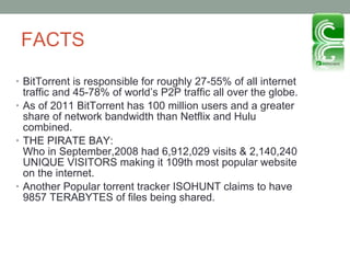 FACTS BitTorrent is responsible for roughly 27-55% of all internet traffic and 45-78% of world’s P2P traffic all over the globe. As of 2011 BitTorrent has 100 million users and a greater share of network bandwidth than Netflix and Hulu combined.  THE PIRATE BAY: Who in September,2008 had 6,912,029 visits & 2,140,240 UNIQUE VISITORS making it 109th most popular website on the internet.  Another Popular torrent tracker ISOHUNT claims to have 9857 TERABYTES of files being shared.  