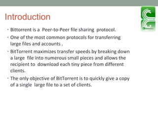 Introduction Bittorrent is a  Peer-to-Peer file sharing  protocol. One of the most common protocols for transferring large files and accounts . BitTorrent maximizes transfer speeds by breaking down a large  file into numerous small pieces and allows the recipient to  download each tiny piece from different clients. The only objective of BitTorrent is to quickly give a copy of a single  large file to a set of clients. 