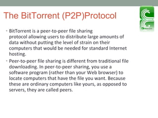 The BitTorrent (P2P)Protocol BitTorrent is a peer-to-peer file sharing protocol allowing users to distribute large amounts of data without putting the level of strain on their computers that would be needed for standard Internet hosting. Peer-to-peer file sharing is different from traditional file downloading. In peer-to-peer sharing, you use a software program (rather than your Web browser) to locate computers that have the file you want. Because these are ordinary computers like yours, as opposed to servers, they are called peers. 