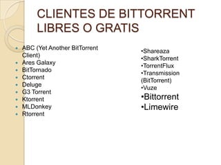 CLIENTES DE BITTORRENT
         LIBRES O GRATIS
   ABC (Yet Another BitTorrent
                                  •Shareaza
    Client)
                                  •SharkTorrent
   Ares Galaxy
                                  •TorrentFlux
   BitTornado
                                  •Transmission
   Ctorrent
                                  (BitTorrent)
   Deluge
                                  •Vuze
   G3 Torrent
   Ktorrent                      •Bittorrent
   MLDonkey                      •Limewire
   Rtorrent
 