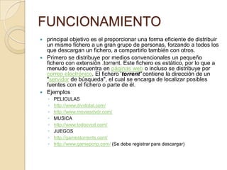 FUNCIONAMIENTO
 principal objetivo es el proporcionar una forma eficiente de distribuir
  un mismo fichero a un gran grupo de personas, forzando a todos los
  que descargan un fichero, a compartirlo también con otros.
 Primero se distribuye por medios convencionales un pequeño
  fichero con extensión .torrent. Este fichero es estático, por lo que a
  menudo se encuentra en páginas web o incluso se distribuye por
  correo electrónico. El fichero 'torrent' contiene la dirección de un
  "servidor de búsqueda", el cual se encarga de localizar posibles
  fuentes con el fichero o parte de él.
 Ejemplos
    ◦   PELICULAS
    ◦   http://www.divxtotal.com/
    ◦   http://www.moviesdvdr.com/
    ◦   MUSICA
    ◦   http://www.todocvcd.com/
    ◦   JUEGOS
    ◦   http://gamestorrents.com/
    ◦   http://www.gamepcrip.com/ (Se debe registrar para descargar)
 