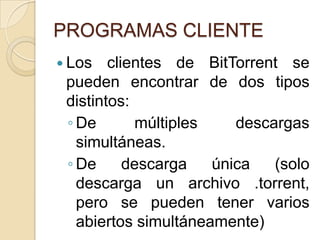 PROGRAMAS CLIENTE
 Los   clientes de BitTorrent se
 pueden encontrar de dos tipos
 distintos:
 ◦ De       múltiples    descargas
   simultáneas.
 ◦ De      descarga   única   (solo
   descarga un archivo .torrent,
   pero se pueden tener varios
   abiertos simultáneamente)
 