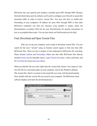 BitTorrent also uses specific port numbers, normally ports 6881 through 6889. Because
firewalls block these ports by default, you'll need to configure your firewall to accept this
incoming traffic in order to receive .torrent files. You may also have to enable port
forwarding of your computer's IP address for ports 6881 through 6889 so that other
BitTorrent computers can find you. Because every product is unique, check the
documentation or product Web site for your firewall/router for specific instructions on
how to accomplish these tasks. You can also check out PortForward.com for help.
Find, Download and Open Torrent Files
After you set up your computer, you're ready to download .torrent files. You can
search for the term ".torrent" using an Internet search engine to find sites that offer
BitTorrent files. There are also a number of sites dedicated to BitTorrent file searching.
These include isoHunt and TorrentSpy. Other sites that offer BitTorrent files directly
include bt.etree.org for shareable music, Legal Torrents for music, videos and books, and
BT on EFnet for recent television shows.
When you find the file you want, right-click the .torrent link, choose "save target as" and
save the file in a convenient place on your computer, such as the Windows desktop.
The .torrent file, which is a pointer to the actual file you want, will download quickly.
Next, double-click the .torrent file you saved to your computer. The BitTorrent client
software displays and starts the download process:
10
 