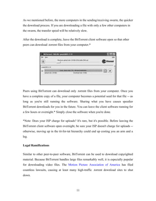 As we mentioned before, the more computers in the sending/receiving swarm, the quicker
the download process. If you are downloading a file with only a few other computers in
the swarm, the transfer speed will be relatively slow.
After the download is complete, leave the BitTorrent client software open so that other
peers can download .torrent files from your computer.*
Peers using BitTorrent can download only .torrent files from your computer. Once you
have a complete copy of a file, your computer becomes a potential seed for that file -- as
long as you're still running the software. Sharing what you have causes speedier
BitTorrent downloads for you in the future. You can leave the client software running for
a few hours or overnight.* Simply close the software when you're done.
*Note: Does your ISP charge for uploads? It's rare, but it's possible. Before leaving the
BitTorrent client software open overnight, be sure your ISP doesn't charge for uploads --
otherwise, moving up in the tit-for-tat hierarchy could end up costing you an arm and a
leg.
Legal Ramifications
Similar to other peer-to-peer software, BitTorrent can be used to download copyrighted
material. Because BitTorrent handles large files remarkably well, it is especially popular
for downloading video files. The Motion Picture Association of America has filed
countless lawsuits, causing at least many high-traffic .torrent download sites to shut
down.
11
 