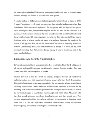 the nature of the eDonkey2000 concept means download speeds tend to be much more
variable, although the number of available files is far greater.
A similar method to BitTorrent was the Participation Level introduced in Kazaa in 2002.
A user's Participation Level would increase when they uploaded and decrease when they
downloaded. Then when a user uploaded a file, the person with the highest Participation
Level would get it first, then the next highest, and so on. This can be visualised as a
pyramid, with the clients who have the most upload bandwidth available at the top and
those with less bandwidth on progressively lower levels. This is the most efficient way to
distribute a file to a large number of users: it is probable that even the people at the
bottom of the pyramid will get the file faster than if the file was served by a non-P2P
method. Unfortunately the Kazaa implementation is flawed as it relies on the client
accurately reporting their Participation Level, making it easy to cheat using one of the
many unofficial clients.
Limitations And Security Vulnerabilities
BitTorrent does not offer its users anonymity. It is possible to obtain the IP addresses of
all current, and possibly previous, participants in a swarm from the tracker. This may
expose users with insecure systems to attacks.
Another drawback is that BitTorrent file sharers, compared to users of client/server
technology, often have little incentive to become seeders after they finish downloading.
The result of this is that torrent swarms gradually die out, meaning a lower possibility of
obtaining older torrents. Some BitTorrent websites have attempted to address this by
recording each user's download and upload ratio for all or just the user to see, as well as
the provision of access to older torrent files to people with better ratios. Also, users who
have low upload ratios may see slower download speeds until they upload more. This
prevents users from leeching, since after a while they become unable to download much
faster than 1-10 kB/s on a high-speed connection. Some trackers exempt dial-up users
from this policy, because they cannot upload faster than 1-5 kB/s.
13
 