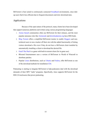BitTorrent is best suited to continuously connected broadband environments, since dial-
up users find it less efficient due to frequent disconnects and slow download rates.
Applications
Because of the open nature of the protocol, many clients have been developed
that support numerous platforms and written using various programming languages
1. Anime fansub communities often use BitTorrent for their releases, and the most
popular announce sites like Animesuki and downloadanime.org have RSS feeds.
2. Blog Torrent offers a simplified BitTorrent tracker to enable bloggers and non-
technical users to run a tracker off their site with the added functionality of letting
visitors download a file even if they do not have a BitTorrent client installed by
automatically installing a client to download the desired file.
3. GunZ The Duel is a game with built-in torrent client (for in game use).
4. Blizzard Entertainment uses a version of BitTorrent in World of Warcraft to
distribute patches.
5. Popular Linux distributions, such as Ubuntu and Fedora, offer BitTorrent as one
of the download methods for installation CDs
Podcasting is starting to integrate BitTorrent to help podcasters deal with the download
demands of their MP3 "radio" programs. Specifically, Juice supports BitTorrent for the
RSS 2.0 enclosures that power podcasting.
14
 