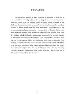 CONCLUSION
BitTorrent does not offer its users anonymity. It is possible to obtain the IP
addresses of all current, and possibly previous, participants in a swarm from the tracker.
This may expose users with insecure systems to attacks.Another drawback is that
BitTorrent file sharers, compared to users of client/server technology, often have little
incentive to become seeders after they finish downloading. The result of this is that
torrent swarms gradually die out, meaning a lower possibility of obtaining older torrents.
Some BitTorrent websites have attempted to address this by recording each user's
download and upload ratio for all or just the user to see, as well as the provision of access
to older torrent files to people with better ratios. Also, users who have low upload ratios
may see slower download speeds until they upload more. This prevents users from
leeching, since after a while they become unable to download much faster than 1-10 kB/s
on a high-speed connection. Some trackers exempt dial-up users from this policy,
because they cannot upload faster than 1-5 kB/s.BitTorrent is best suited to continuously
connected broadband environments, since dial-up users find it less efficient due to
frequent disconnects and slow download rates.
15
 