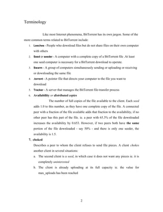 Terminology
Like most Internet phenomena, BitTorrent has its own jargon. Some of the
more common terms related to BitTorrent include:
1. Leeches - People who download files but do not share files on their own computer
with others
2. Seed or seeder - A computer with a complete copy of a BitTorrent file .At least
one seed computer is necessary for a BitTorrent download to operate.
3. Swarm - A group of computers simultaneously sending or uploading or receiving
or downloading the same file
4. .torrent - A pointer file that directs your computer to the file you want to
download
5. Tracker - A server that manages the BitTorrent file-transfer process
6. Availability or distributed copies
The number of full copies of the file available to the client. Each seed
adds 1.0 to this number, as they have one complete copy of the file. A connected
peer with a fraction of the file available adds that fraction to the availability, if no
other peer has this part of the file. ie. a peer with 65.3% of the file downloaded
increases the availability by 0.653. However, if two peers both have the same
portion of the file downloaded - say 50% - and there is only one seeder, the
availability is 1.5.
7. choked
Describes a peer to whom the client refuses to send file pieces. A client chokes
another client in several situations:
a. The second client is a seed, in which case it does not want any pieces ie. it is
completely uninterested
b. The client is already uploading at its full capacity ie. the value for
max_uploads has been reached
2
 