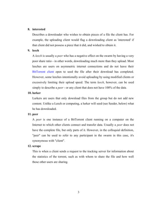 8. interested
Describes a downloader who wishes to obtain pieces of a file the client has. For
example, the uploading client would flag a downloading client as 'interested' if
that client did not possess a piece that it did, and wished to obtain it.
9. leech
A leech is usually a peer who has a negative effect on the swarm by having a very
poor share ratio - in other words, downloading much more than they upload. Most
leeches are users on asymmetric internet connections and do not leave their
BitTorrent client open to seed the file after their download has completed.
However, some leeches intentionally avoid uploading by using modified clients or
excessively limiting their upload speed. The term leech, however, can be used
simply to describe a peer - or any client that does not have 100% of the data.
10. lurker
Lurkers are users that only download files from the group but do not add new
content. Unlike a Leech or computing, a lurker will seed (see Seeder, below) what
he has downloaded.
11. peer
A peer is one instance of a BitTorrent client running on a computer on the
Internet to which other clients connect and transfer data. Usually a peer does not
have the complete file, but only parts of it. However, in the colloquial definition,
"peer" can be used to refer to any participant in the swarm in this case, it's
synonymous with "client".
12. scrape
This is when a client sends a request to the tracking server for information about
the statistics of the torrent, such as with whom to share the file and how well
those other users are sharing.
3
 