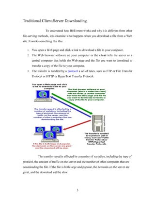 Traditional Client-Server Downloading
To understand how BitTorrent works and why it is different from other
file-serving methods, let's examine what happens when you download a file from a Web
site. It works something like this:
1. You open a Web page and click a link to download a file to your computer.
2. The Web browser software on your computer or the client tells the server or a
central computer that holds the Web page and the file you want to download to
transfer a copy of the file to your computer.
3. The transfer is handled by a protocol a set of rules, such as FTP or File Transfer
Protocol or HTTP or HyperText Transfer Protocol.
The transfer speed is affected by a number of variables, including the type of
protocol, the amount of traffic on the server and the number of other computers that are
downloading the file. If the file is both large and popular, the demands on the server are
great, and the download will be slow.
5
 