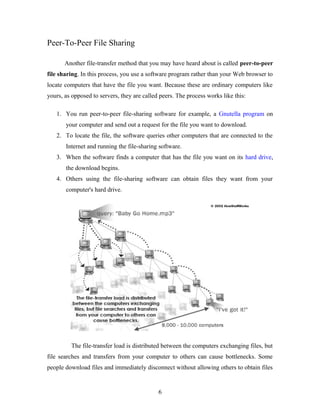 Peer-To-Peer File Sharing
Another file-transfer method that you may have heard about is called peer-to-peer
file sharing. In this process, you use a software program rather than your Web browser to
locate computers that have the file you want. Because these are ordinary computers like
yours, as opposed to servers, they are called peers. The process works like this:
1. You run peer-to-peer file-sharing software for example, a Gnutella program on
your computer and send out a request for the file you want to download.
2. To locate the file, the software queries other computers that are connected to the
Internet and running the file-sharing software.
3. When the software finds a computer that has the file you want on its hard drive,
the download begins.
4. Others using the file-sharing software can obtain files they want from your
computer's hard drive.
The file-transfer load is distributed between the computers exchanging files, but
file searches and transfers from your computer to others can cause bottlenecks. Some
people download files and immediately disconnect without allowing others to obtain files
6
 