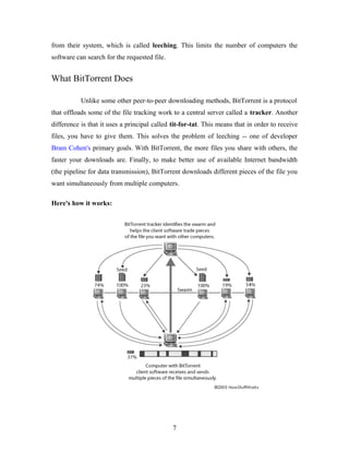 from their system, which is called leeching. This limits the number of computers the
software can search for the requested file.
What BitTorrent Does
Unlike some other peer-to-peer downloading methods, BitTorrent is a protocol
that offloads some of the file tracking work to a central server called a tracker. Another
difference is that it uses a principal called tit-for-tat. This means that in order to receive
files, you have to give them. This solves the problem of leeching -- one of developer
Bram Cohen's primary goals. With BitTorrent, the more files you share with others, the
faster your downloads are. Finally, to make better use of available Internet bandwidth
(the pipeline for data transmission), BitTorrent downloads different pieces of the file you
want simultaneously from multiple computers.
Here's how it works:
7
 