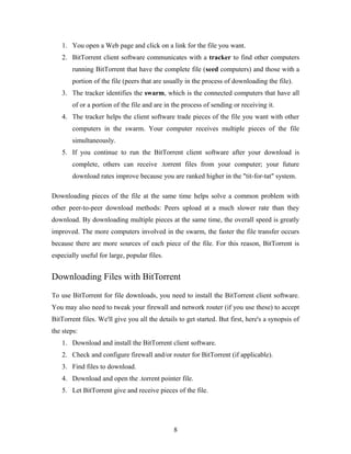 1. You open a Web page and click on a link for the file you want.
2. BitTorrent client software communicates with a tracker to find other computers
running BitTorrent that have the complete file (seed computers) and those with a
portion of the file (peers that are usually in the process of downloading the file).
3. The tracker identifies the swarm, which is the connected computers that have all
of or a portion of the file and are in the process of sending or receiving it.
4. The tracker helps the client software trade pieces of the file you want with other
computers in the swarm. Your computer receives multiple pieces of the file
simultaneously.
5. If you continue to run the BitTorrent client software after your download is
complete, others can receive .torrent files from your computer; your future
download rates improve because you are ranked higher in the "tit-for-tat" system.
Downloading pieces of the file at the same time helps solve a common problem with
other peer-to-peer download methods: Peers upload at a much slower rate than they
download. By downloading multiple pieces at the same time, the overall speed is greatly
improved. The more computers involved in the swarm, the faster the file transfer occurs
because there are more sources of each piece of the file. For this reason, BitTorrent is
especially useful for large, popular files.
Downloading Files with BitTorrent
To use BitTorrent for file downloads, you need to install the BitTorrent client software.
You may also need to tweak your firewall and network router (if you use these) to accept
BitTorrent files. We'll give you all the details to get started. But first, here's a synopsis of
the steps:
1. Download and install the BitTorrent client software.
2. Check and configure firewall and/or router for BitTorrent (if applicable).
3. Find files to download.
4. Download and open the .torrent pointer file.
5. Let BitTorrent give and receive pieces of the file.
8
 