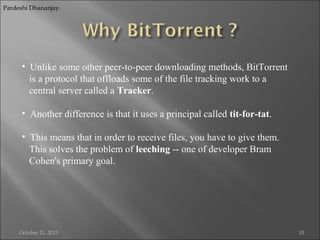 Pardeshi Dhananjay.

• Unlike some other peer-to-peer downloading methods, BitTorrent
is a protocol that offloads some of the file tracking work to a
central server called a Tracker.
• Another difference is that it uses a principal called tit-for-tat.
• This means that in order to receive files, you have to give them.
This solves the problem of leeching -- one of developer Bram
Cohen's primary goal.

October 21, 2013

10

 