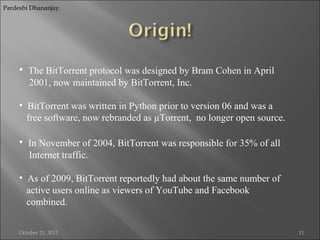 Pardeshi Dhananjay.

• The BitTorrent protocol was designed by Bram Cohen in April
2001, now maintained by BitTorrent, Inc.
• BitTorrent was written in Python prior to version 06 and was a
free software, now rebranded as µTorrent, no longer open source.

• In November of 2004, BitTorrent was responsible for 35% of all
Internet traffic.
• As of 2009, BitTorrent reportedly had about the same number of
active users online as viewers of YouTube and Facebook
combined.
October 21, 2013

11

 