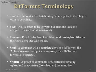 Pardeshi Dhananjay.

• .torrent - A pointer file that directs your computer to the file you
want to download.
• Peer – Active node in the network that does not have the
complete file (upload & download).
• Leeches - People who download files but do not upload files on
their own computer with others.
• Seed - A computer with a complete copy of a BitTorrent file
(At least one seed computer is necessary for a BitTorrent
download to operate).
• Swarm - A group of computers simultaneously sending
(uploading) or receiving (downloading) the same file.
October 21, 2013

12

 