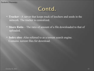 Pardeshi Dhananjay.

• Tracker - A server that keeps track of leechers and seeds in the
network. The tracker is centralized.
• Share Ratio – The ratio of amount of a file downloaded to that of
uploaded.
• Index sites -Also referred to as a torrent search engine.
Contains .torrent files for download.

October 21, 2013

13

 