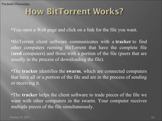 Pardeshi Dhananjay.

•You open a Web page and click on a link for the file you want.
•BitTorrent client software communicates with a tracker to find
other computers running BitTorrent that have the complete file
(seed computers) and those with a portion of the file (peers that are
usually in the process of downloading the file).
•The tracker identifies the swarm, which are connected computers
that have all or a portion of the file and are in the process of sending
or receiving it.
•The tracker helps the client software to trade pieces of the file we
want with other computers in the swarm. Your computer receives
multiple pieces of the file simultaneously.
October 21, 2013

14

 