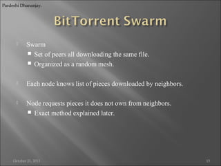 Pardeshi Dhananjay.



Swarm
 Set of peers all downloading the same file.
 Organized as a random mesh.



Each node knows list of pieces downloaded by neighbors.



Node requests pieces it does not own from neighbors.
 Exact method explained later.

October 21, 2013

15

 