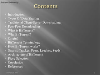 Pardeshi Dhananjay.

•
•
•
•
•
•
•
•
•
•
•
•
•
•

Introduction
Types Of Data Sharing
Traditional Client-Server Downloading
Peer-Peer Downloading
What is BitTorrent?
Why BitTorrent?
Origin!
BitTorrent Terminology
How BitTorrent works?
Swarm, Tracker, Peers, Leeches, Seeds
Architecture of BitTorrent
Piece Selection
Conclusion
References

October 21, 2013

2

 