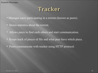 Pardeshi Dhananjay.

• Manages users participating in a torrent (known as peers).
• Stores statistics about the torrent.
• Allows peers to find each others and start communication.
• Keeps track of pieces of file and what peer have which piece.
• Peers communicate with tracker using HTTP protocol.

October 21, 2013

20

 