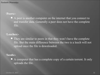 Pardeshi Dhananjay.

Peers:-



A peer is another computer on the internet that you connect to
and transfer data. Generally a peer does not have the complete
file.

Leeches:-



They are similar to peers in that they won’t have the complete
file. But the main difference between the two is a leech will not
upload once the file is downloaded.

Seeds:-



A computer that has a complete copy of a certain torrent. It only
uploads the file.

October 21, 2013

22

 
