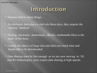 Pardeshi Dhananjay.

• Humans tend to share things.
• As electronic data plays a vital role these days, they acquire the
“sharing” attribute.
• Sharing electronic data(emails, eBooks, multimedia files) is the
need of the hour.
• Usually the data is of large size and takes too much time and
bandwidth to be downloaded.
• Data sharing must be fast enough as we are now moving to 3G
and 4G technologies, users expect data sharing at high speeds.

October 21, 2013

3

 