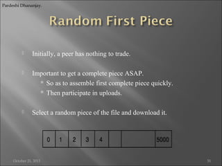 Pardeshi Dhananjay.



Initially, a peer has nothing to trade.



Important to get a complete piece ASAP.
 So as to assemble first complete piece quickly.
 Then participate in uploads.



Select a random piece of the file and download it.

October 21, 2013

31

 
