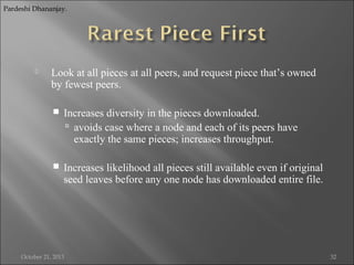 Pardeshi Dhananjay.



Look at all pieces at all peers, and request piece that’s owned
by fewest peers.


Increases diversity in the pieces downloaded.
 avoids case where a node and each of its peers have
exactly the same pieces; increases throughput.



Increases likelihood all pieces still available even if original
seed leaves before any one node has downloaded entire file.

October 21, 2013

32

 